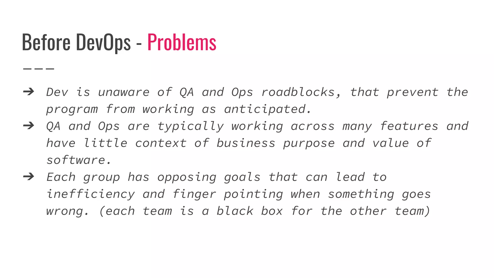 Before DevOps - Problems
➔ Dev is unaware of QA and Ops roadblocks, that prevent the
program from working as anticipated.
➔ QA and Ops are typically working across many features and
have little context of business purpose and value of
software.
➔ Each group has opposing goals that can lead to
inefficiency and finger pointing when something goes
wrong. (each team is a black box for the other team)
 