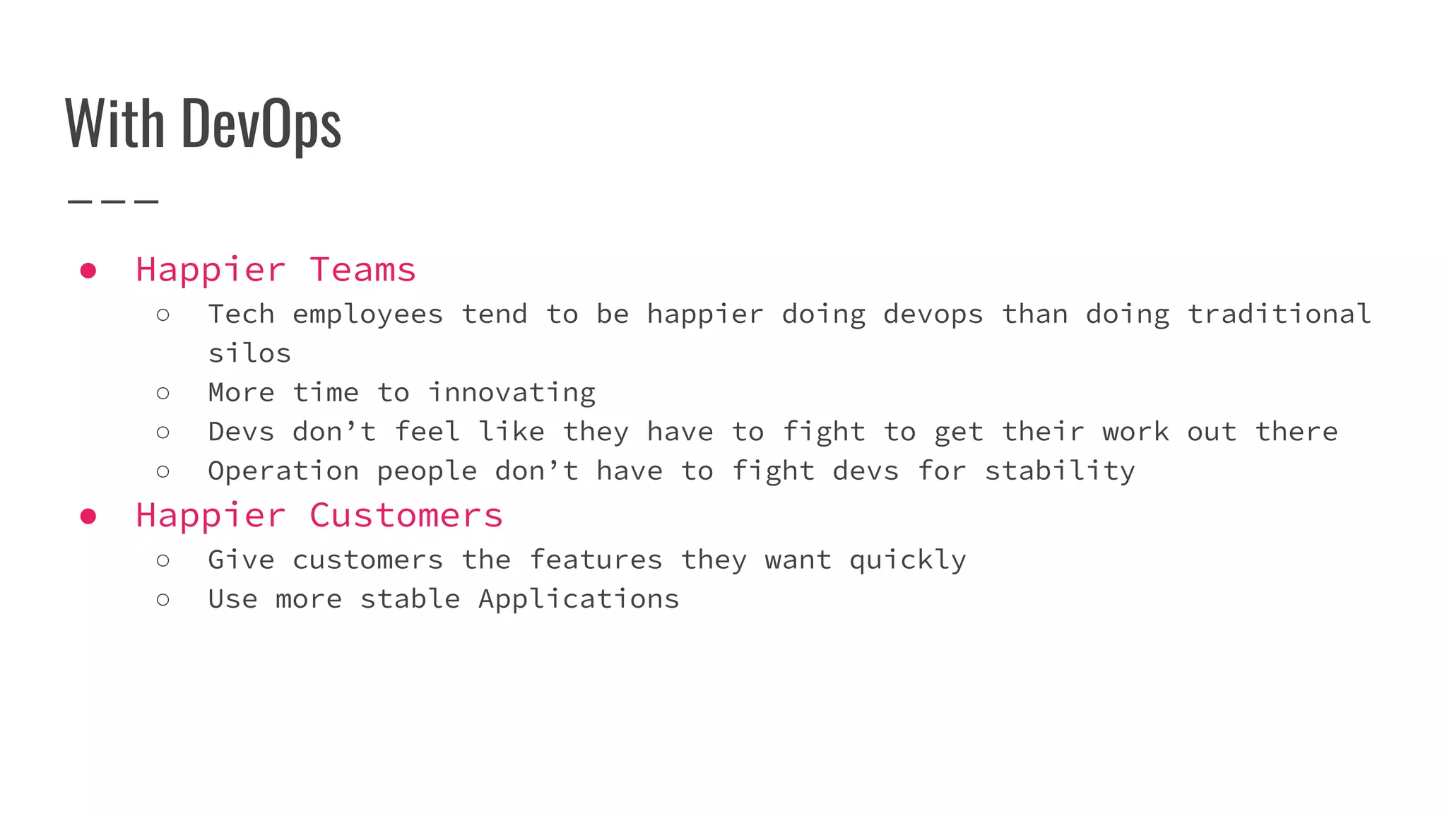 With DevOps
● Happier Teams
○ Tech employees tend to be happier doing devops than doing traditional
silos
○ More time to innovating
○ Devs don’t feel like they have to fight to get their work out there
○ Operation people don’t have to fight devs for stability
● Happier Customers
○ Give customers the features they want quickly
○ Use more stable Applications
 