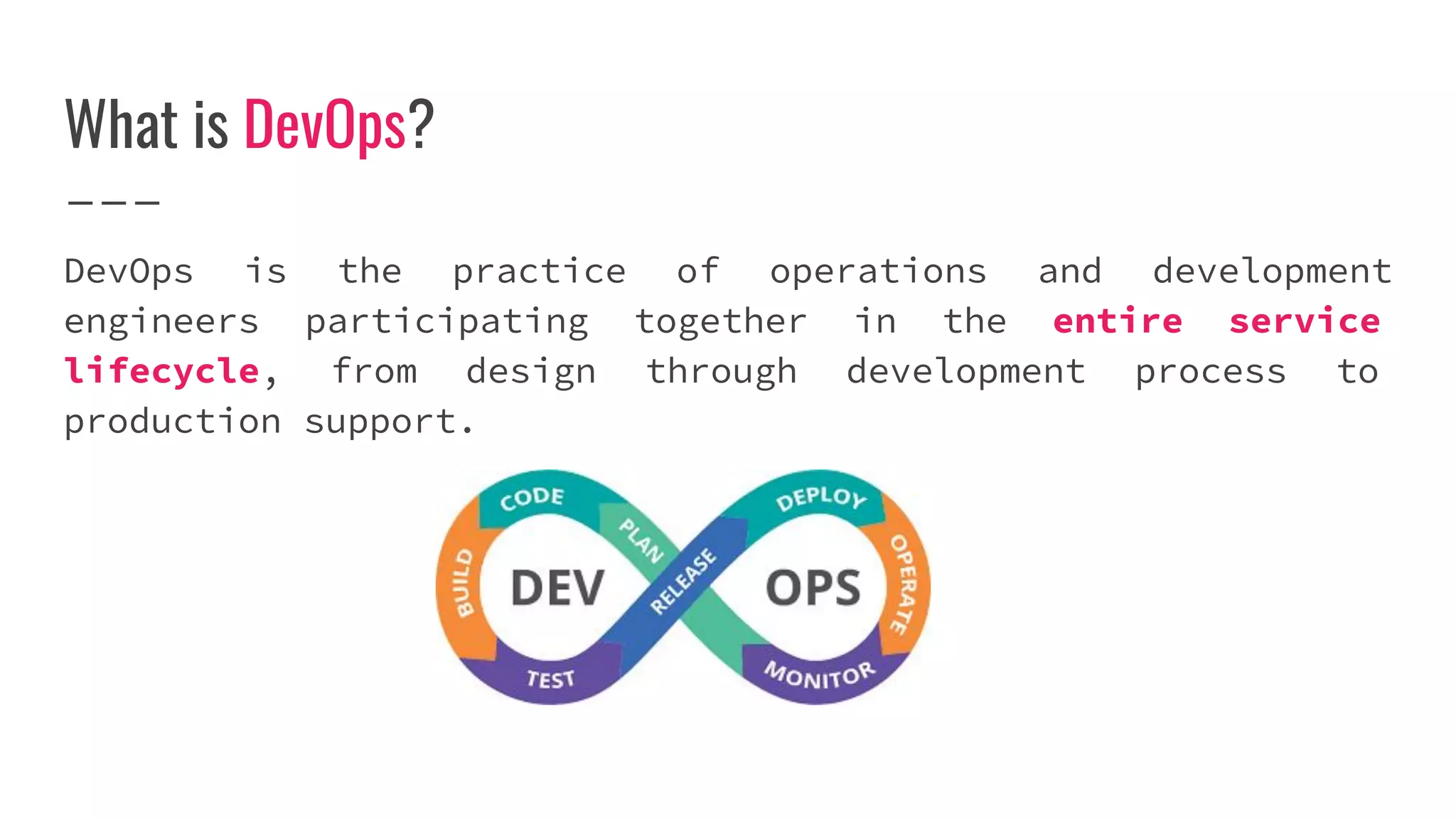What is DevOps?
DevOps is the practice of operations and development
engineers participating together in the entire service
lifecycle, from design through development process to
production support.
 