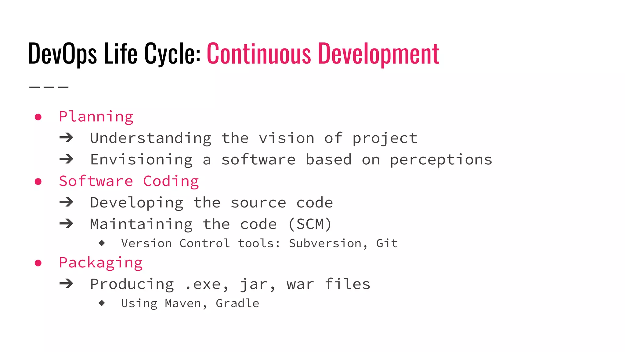 DevOps Life Cycle: Continuous Development
● Planning
➔ Understanding the vision of project
➔ Envisioning a software based on perceptions
● Software Coding
➔ Developing the source code
➔ Maintaining the code (SCM)
◆ Version Control tools: Subversion, Git
● Packaging
➔ Producing .exe, jar, war files
◆ Using Maven, Gradle
 