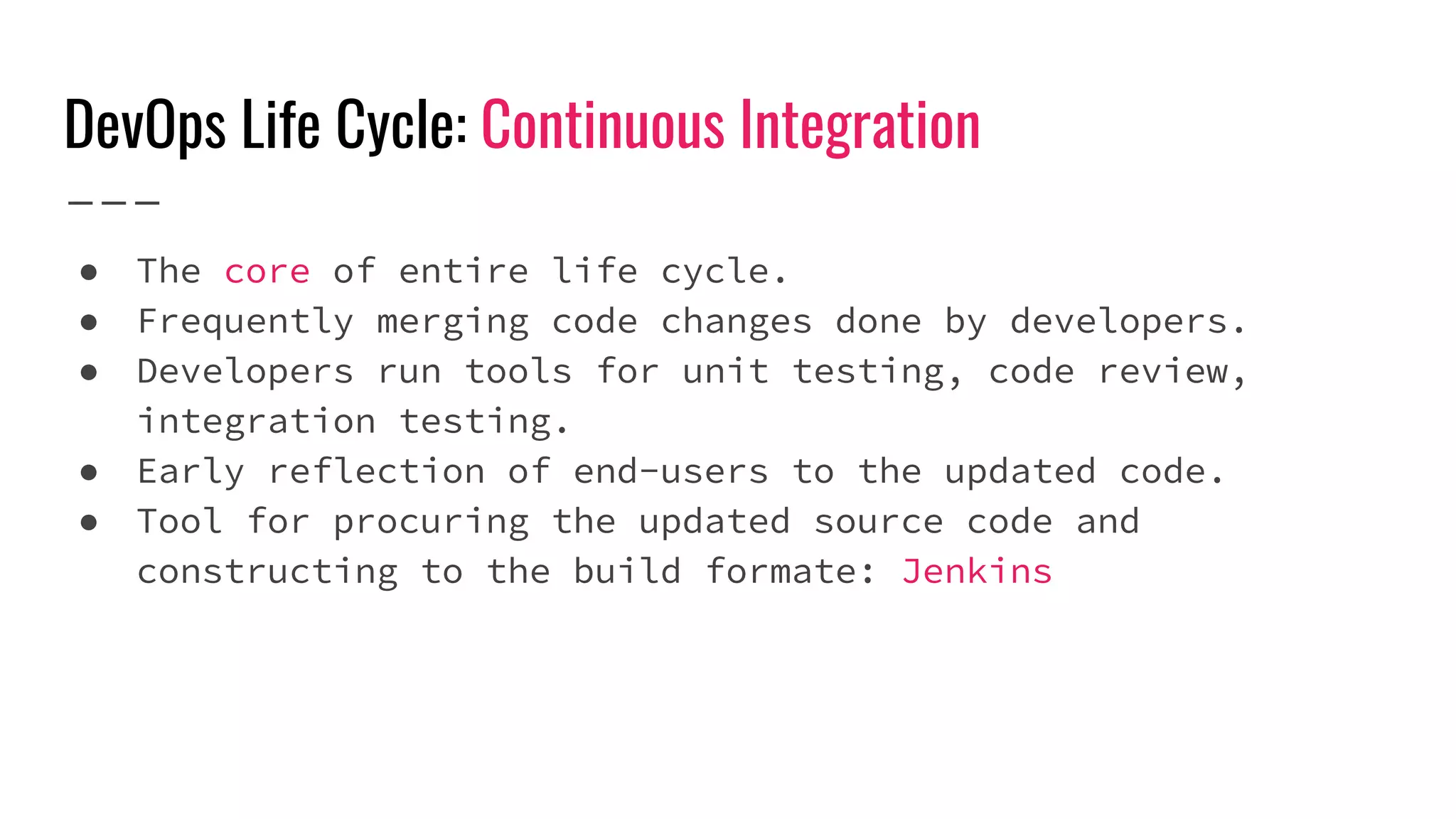 DevOps Life Cycle: Continuous Integration
● The core of entire life cycle.
● Frequently merging code changes done by developers.
● Developers run tools for unit testing, code review,
integration testing.
● Early reflection of end-users to the updated code.
● Tool for procuring the updated source code and
constructing to the build formate: Jenkins
 