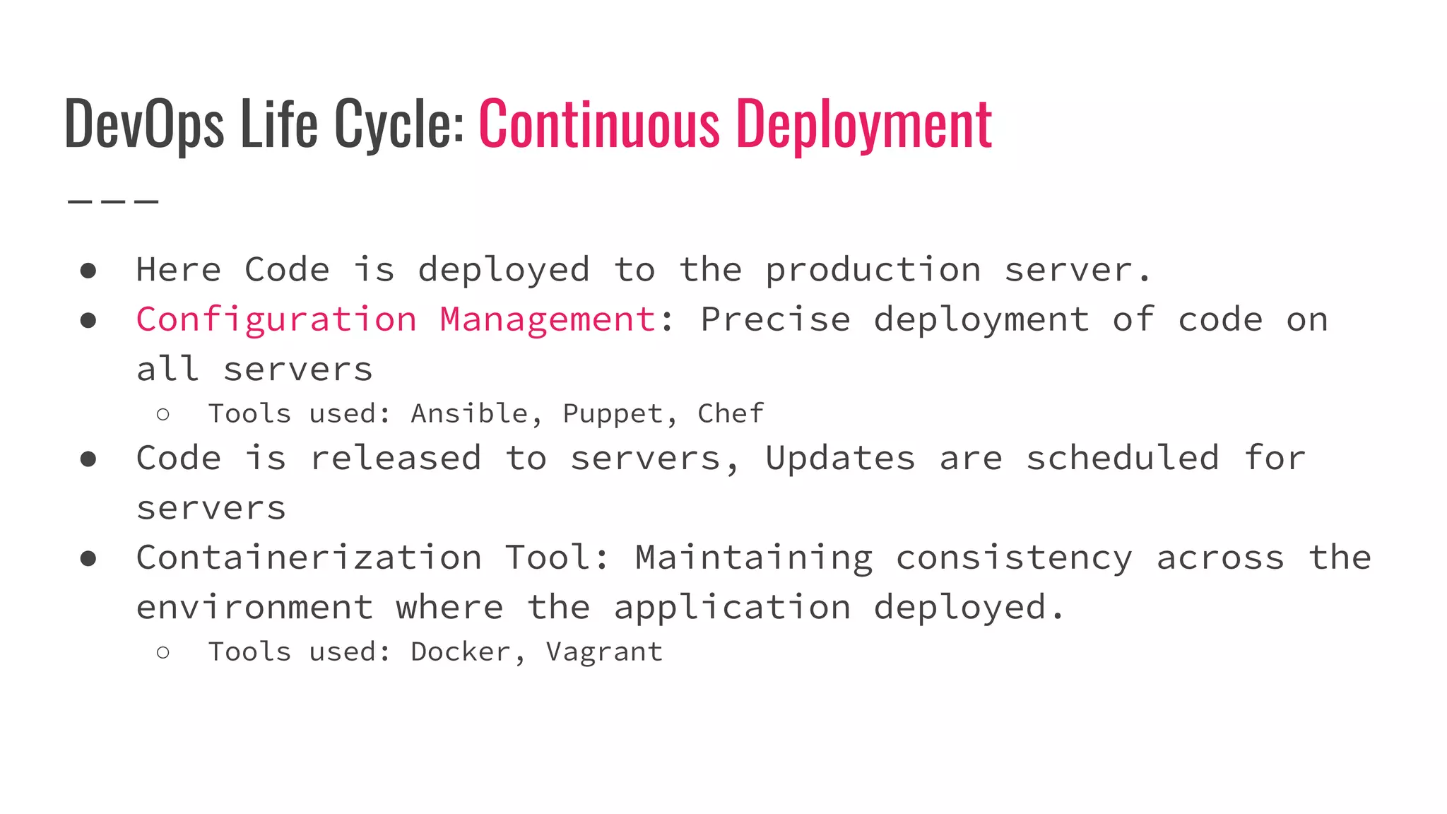 DevOps Life Cycle: Continuous Deployment
● Here Code is deployed to the production server.
● Configuration Management: Precise deployment of code on
all servers
○ Tools used: Ansible, Puppet, Chef
● Code is released to servers, Updates are scheduled for
servers
● Containerization Tool: Maintaining consistency across the
environment where the application deployed.
○ Tools used: Docker, Vagrant
 