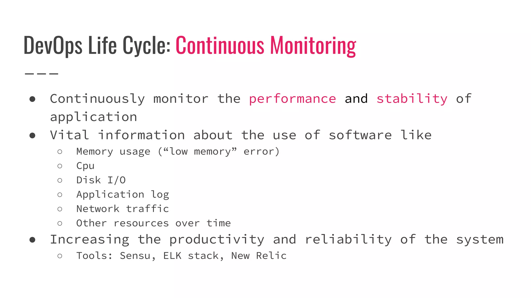 DevOps Life Cycle: Continuous Monitoring
● Continuously monitor the performance and stability of
application
● Vital information about the use of software like
○ Memory usage (“low memory” error)
○ Cpu
○ Disk I/O
○ Application log
○ Network traffic
○ Other resources over time
● Increasing the productivity and reliability of the system
○ Tools: Sensu, ELK stack, New Relic
 