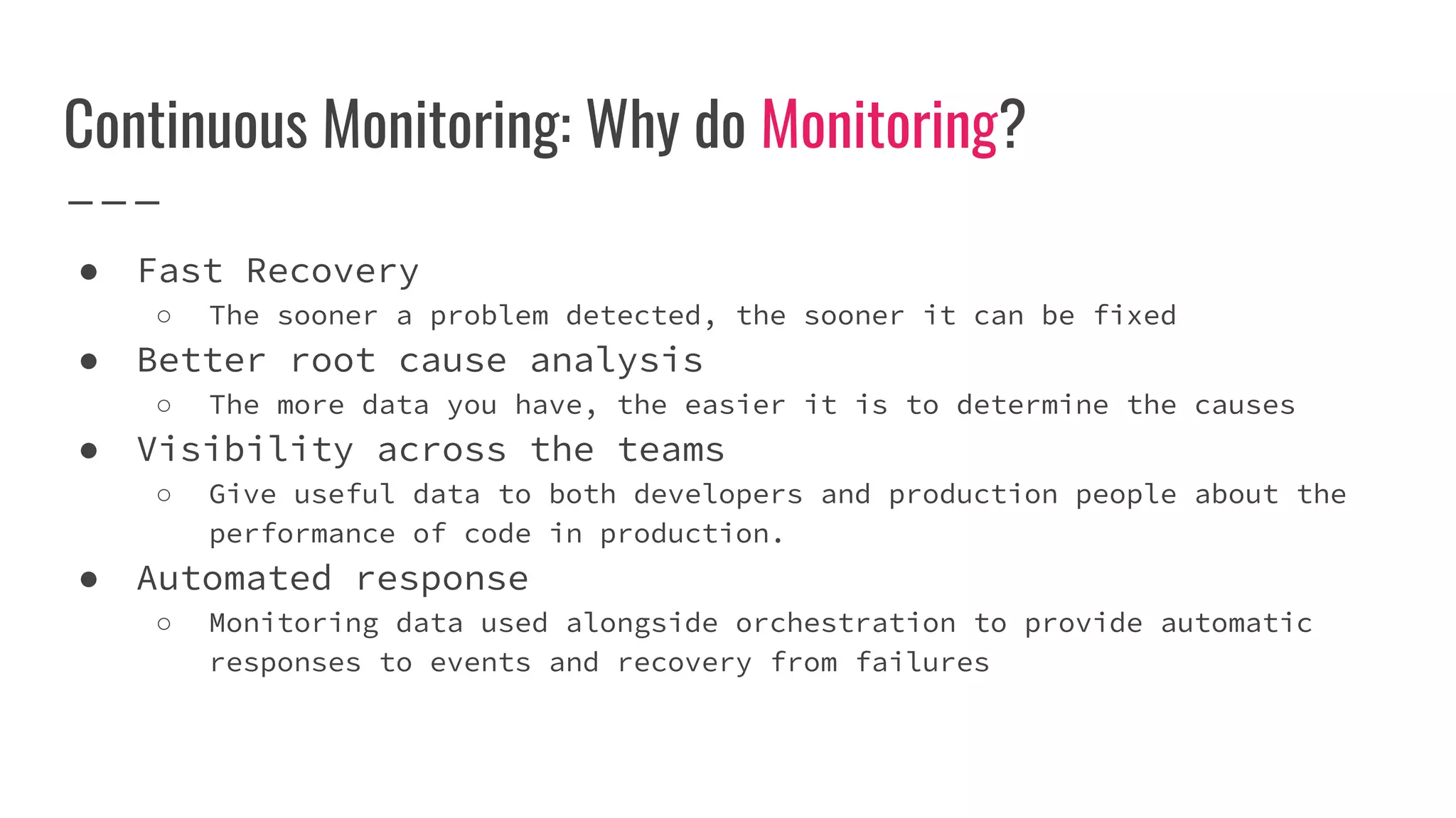 Continuous Monitoring: Why do Monitoring?
● Fast Recovery
○ The sooner a problem detected, the sooner it can be fixed
● Better root cause analysis
○ The more data you have, the easier it is to determine the causes
● Visibility across the teams
○ Give useful data to both developers and production people about the
performance of code in production.
● Automated response
○ Monitoring data used alongside orchestration to provide automatic
responses to events and recovery from failures
 