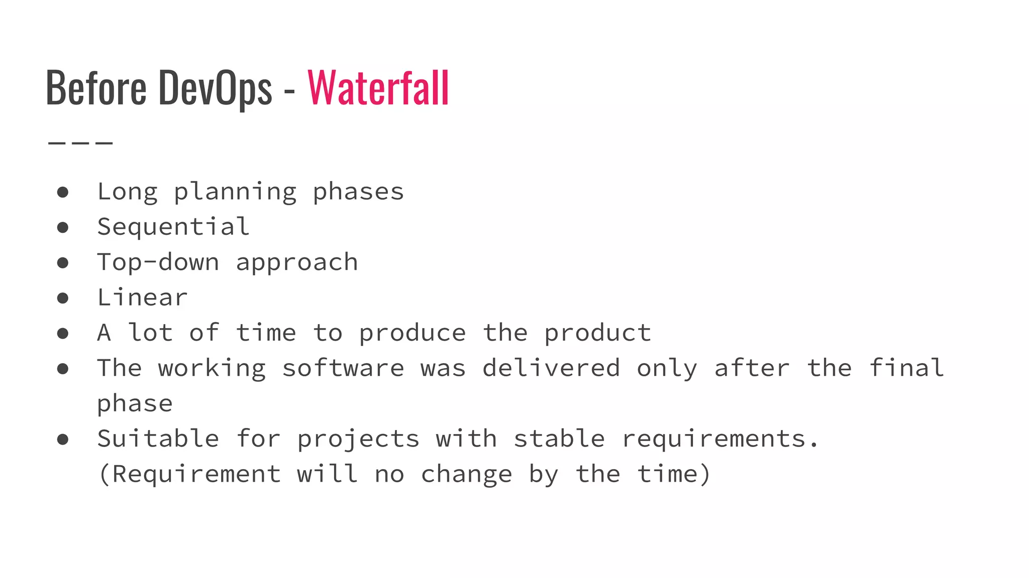 Before DevOps - Waterfall
● Long planning phases
● Sequential
● Top-down approach
● Linear
● A lot of time to produce the product
● The working software was delivered only after the final
phase
● Suitable for projects with stable requirements.
(Requirement will no change by the time)
 