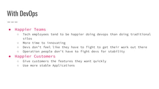 With DevOps
● Happier Teams
○ Tech employees tend to be happier doing devops than doing traditional
silos
○ More time to innovating
○ Devs don’t feel like they have to fight to get their work out there
○ Operation people don’t have to fight devs for stability
● Happier Customers
○ Give customers the features they want quickly
○ Use more stable Applications
 