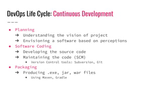 DevOps Life Cycle: Continuous Development
● Planning
➔ Understanding the vision of project
➔ Envisioning a software based on perceptions
● Software Coding
➔ Developing the source code
➔ Maintaining the code (SCM)
◆ Version Control tools: Subversion, Git
● Packaging
➔ Producing .exe, jar, war files
◆ Using Maven, Gradle
 