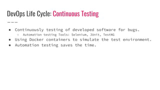 DevOps Life Cycle: Continuous Testing
● Continuously testing of developed software for bugs.
○ Automation testing Tools: Selenium, JUnit, TestNG
● Using Docker containers to simulate the test environment.
● Automation testing saves the time.
 