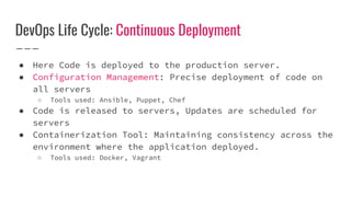 DevOps Life Cycle: Continuous Deployment
● Here Code is deployed to the production server.
● Configuration Management: Precise deployment of code on
all servers
○ Tools used: Ansible, Puppet, Chef
● Code is released to servers, Updates are scheduled for
servers
● Containerization Tool: Maintaining consistency across the
environment where the application deployed.
○ Tools used: Docker, Vagrant
 