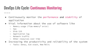 DevOps Life Cycle: Continuous Monitoring
● Continuously monitor the performance and stability of
application
● Vital information about the use of software like
○ Memory usage (“low memory” error)
○ Cpu
○ Disk I/O
○ Application log
○ Network traffic
○ Other resources over time
● Increasing the productivity and reliability of the system
○ Tools: Sensu, ELK stack, New Relic
 