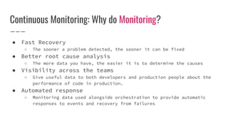 Continuous Monitoring: Why do Monitoring?
● Fast Recovery
○ The sooner a problem detected, the sooner it can be fixed
● Better root cause analysis
○ The more data you have, the easier it is to determine the causes
● Visibility across the teams
○ Give useful data to both developers and production people about the
performance of code in production.
● Automated response
○ Monitoring data used alongside orchestration to provide automatic
responses to events and recovery from failures
 