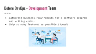 Before DevOps - Development Team
● Gathering business requirements for a software program
and writing codes.
● Ship as many features as possible.(Speed)
 