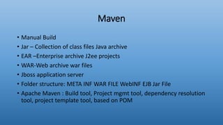 Maven
• Manual Build
• Jar – Collection of class files Java archive
• EAR –Enterprise archive J2ee projects
• WAR-Web archive war files
• Jboss application server
• Folder structure: META INF WAR FILE WebINF EJB Jar File
• Apache Maven : Build tool, Project mgmt tool, dependency resolution
tool, project template tool, based on POM
 