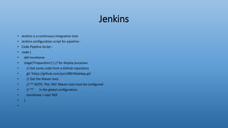 Jenkins
• Jenkins is a continuous integration tool.
• Jenkins configuration script for pipeline:-
• Code Pipeline Script:-
• node {
• def mvnHome
• stage('Preparation') { // for display purposes
• // Get some code from a GitHub repository
• git 'https://github.com/jyo1489/WebApp.git'
• // Get the Maven tool.
• // ** NOTE: This 'M3' Maven tool must be configured
• // ** in the global configuration.
• mvnHome = tool 'M3'
• }
•
 