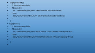 • stage('UnitTest') {
• // Run the maven build
• if (isUnix()) {
• sh "'${mvnHome}/bin/mvn' -Dtest=OnlineCalculatorTest test"
• } else {
• bat(/"${mvnHome}binmvn" -Dtest=OnlineCalculatorTest test/)
• }
• }
• stage('Run') {
• // Run the maven build
• if (isUnix()) {
• sh "'${mvnHome}/bin/mvn' install tomcat7:run -Dmaven.test.skip=true &"
• } else {
• bat(/"${mvnHome}binmvn" install tomcat7:run -Dmaven.test.skip=true/)
• }
• }
•
 