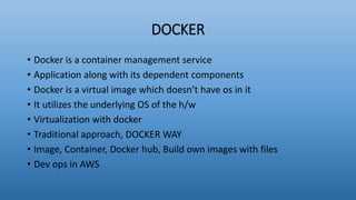 DOCKER
• Docker is a container management service
• Application along with its dependent components
• Docker is a virtual image which doesn’t have os in it
• It utilizes the underlying OS of the h/w
• Virtualization with docker
• Traditional approach, DOCKER WAY
• Image, Container, Docker hub, Build own images with files
• Dev ops in AWS
 