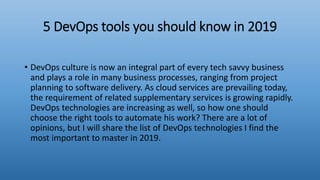 5 DevOps tools you should know in 2019
• DevOps culture is now an integral part of every tech savvy business
and plays a role in many business processes, ranging from project
planning to software delivery. As cloud services are prevailing today,
the requirement of related supplementary services is growing rapidly.
DevOps technologies are increasing as well, so how one should
choose the right tools to automate his work? There are a lot of
opinions, but I will share the list of DevOps technologies I find the
most important to master in 2019.
 