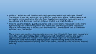 • Under a DevOps model, development and operations teams are no longer “siloed.”
Sometimes, these two teams are merged into a single team where the engineers work
across the entire application lifecycle, from development and test to deployment to
operations, and develop a range of skills not limited to a single function.
• In some DevOps models, quality assurance and security teams may also become more
tightly integrated with development and operations and throughout the application
lifecycle. When security is the focus of everyone on a DevOps team, this is sometimes
referred to as DevSecOps.
• These teams use practices to automate processes that historically have been manual and
slow. They use a technology stack and tooling which help them operate and evolve
applications quickly and reliably. These tools also help engineers independently
accomplish tasks (for example, deploying code or provisioning infrastructure) that
normally would have required help from other teams, and this further increases a team’s
velocity.
 