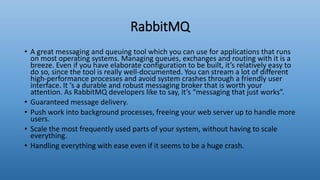 RabbitMQ
• A great messaging and queuing tool which you can use for applications that runs
on most operating systems. Managing queues, exchanges and routing with it is a
breeze. Even if you have elaborate configuration to be built, it’s relatively easy to
do so, since the tool is really well-documented. You can stream a lot of different
high-performance processes and avoid system crashes through a friendly user
interface. It ‘s a durable and robust messaging broker that is worth your
attention. As RabbitMQ developers like to say, it’s “messaging that just works”.
• Guaranteed message delivery.
• Push work into background processes, freeing your web server up to handle more
users.
• Scale the most frequently used parts of your system, without having to scale
everything.
• Handling everything with ease even if it seems to be a huge crash.
 