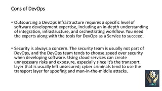 Cons of DevOps
• Outsourcing a DevOps infrastructure requires a specific level of
software development expertise, including an in-depth understanding
of integration, infrastructure, and orchestrating workflow. You need
the experts along with the tools for DevOps as a Service to succeed.
• Security is always a concern. The security team is usually not part of
DevOps, and the DevOps team tends to choose speed over security
when developing software. Using cloud services can create
unnecessary risks and exposure, especially since it’s the transport
layer that is usually left unsecured; cyber criminals tend to use the
transport layer for spoofing and man-in-the-middle attacks.
 