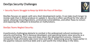 DevOps Security Challenges
• Security Teams Struggle to Keep Up With the Pace of DevOps:
DevOps focuses on speed, with very short development cycles. It can take much longer to
review code than it did to produce or update it. Security is often sacrificed for the sake of
speed, allowing misconfigurations, unresolved vulnerabilities, and other flaws to remain
and exposing the software to breaches or malfunctions.
DevOps Teams Neglect Security:
A particularly challenging obstacle to combat is the widespread cultural resistance to
security and testing. This is because developers and operating teams view security as a
nuisance that gets in their way and slows down the development process. However,
retroactive fixes ultimately take more time and effort. Addressing security issues earlier in
the pipeline reduces technical debt and is well worth the initial delay in the SDLC.
 