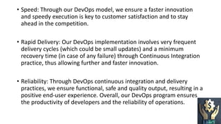 • Speed: Through our DevOps model, we ensure a faster innovation
and speedy execution is key to customer satisfaction and to stay
ahead in the competition.
• Rapid Delivery: Our DevOps implementation involves very frequent
delivery cycles (which could be small updates) and a minimum
recovery time (in case of any failure) through Continuous Integration
practice, thus allowing further and faster innovation.
• Reliability: Through DevOps continuous integration and delivery
practices, we ensure functional, safe and quality output, resulting in a
positive end-user experience. Overall, our DevOps program ensures
the productivity of developers and the reliability of operations.
 