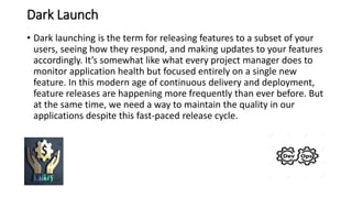 Dark Launch
• Dark launching is the term for releasing features to a subset of your
users, seeing how they respond, and making updates to your features
accordingly. It’s somewhat like what every project manager does to
monitor application health but focused entirely on a single new
feature. In this modern age of continuous delivery and deployment,
feature releases are happening more frequently than ever before. But
at the same time, we need a way to maintain the quality in our
applications despite this fast-paced release cycle.
 