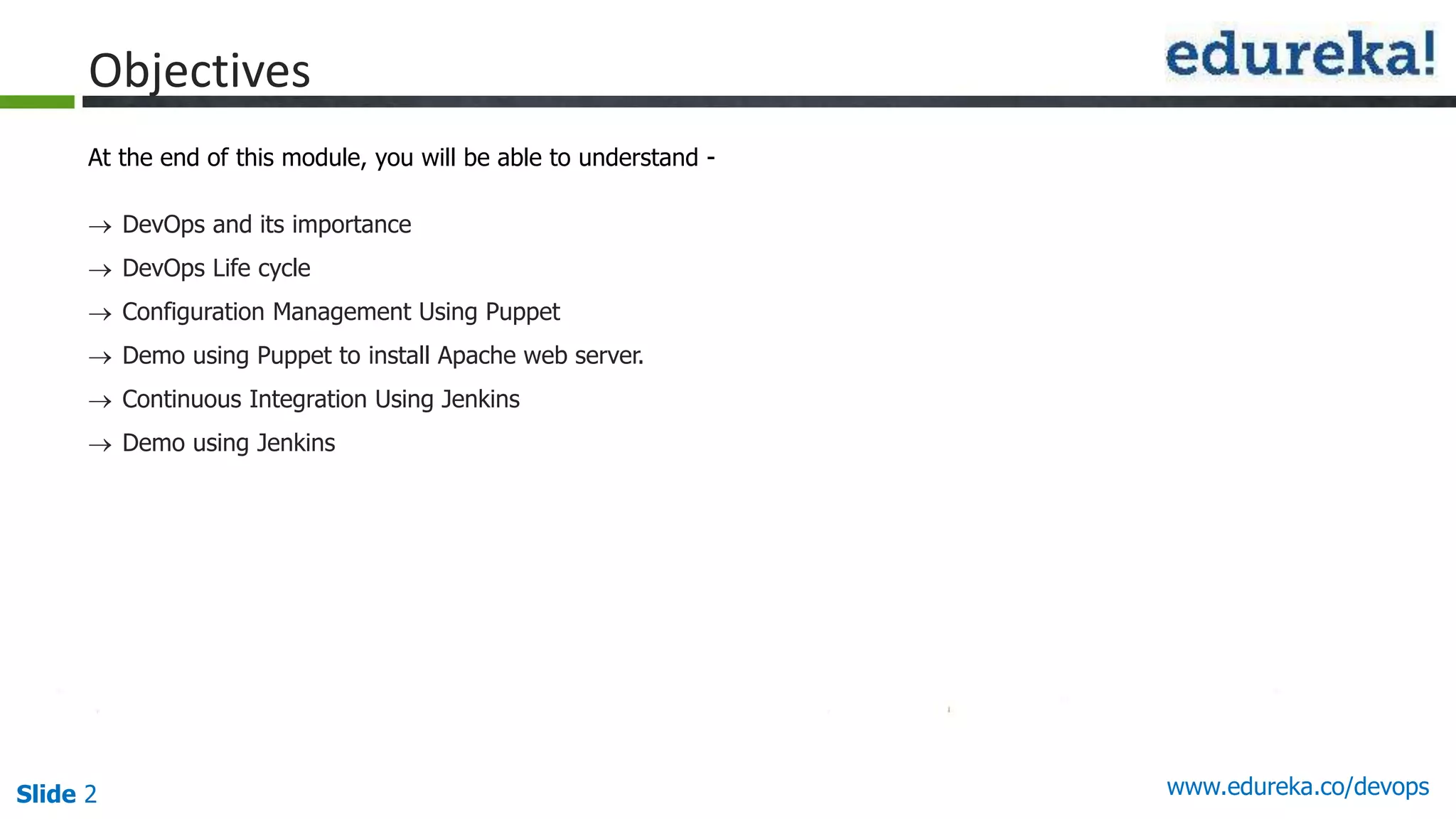 Slide 2 www.edureka.co/devops
Objectives
At the end of this module, you will be able to understand -
 DevOps and its importance
 DevOps Life cycle
 Configuration Management Using Puppet
 Demo using Puppet to install Apache web server.
 Continuous Integration Using Jenkins
 Demo using Jenkins
 