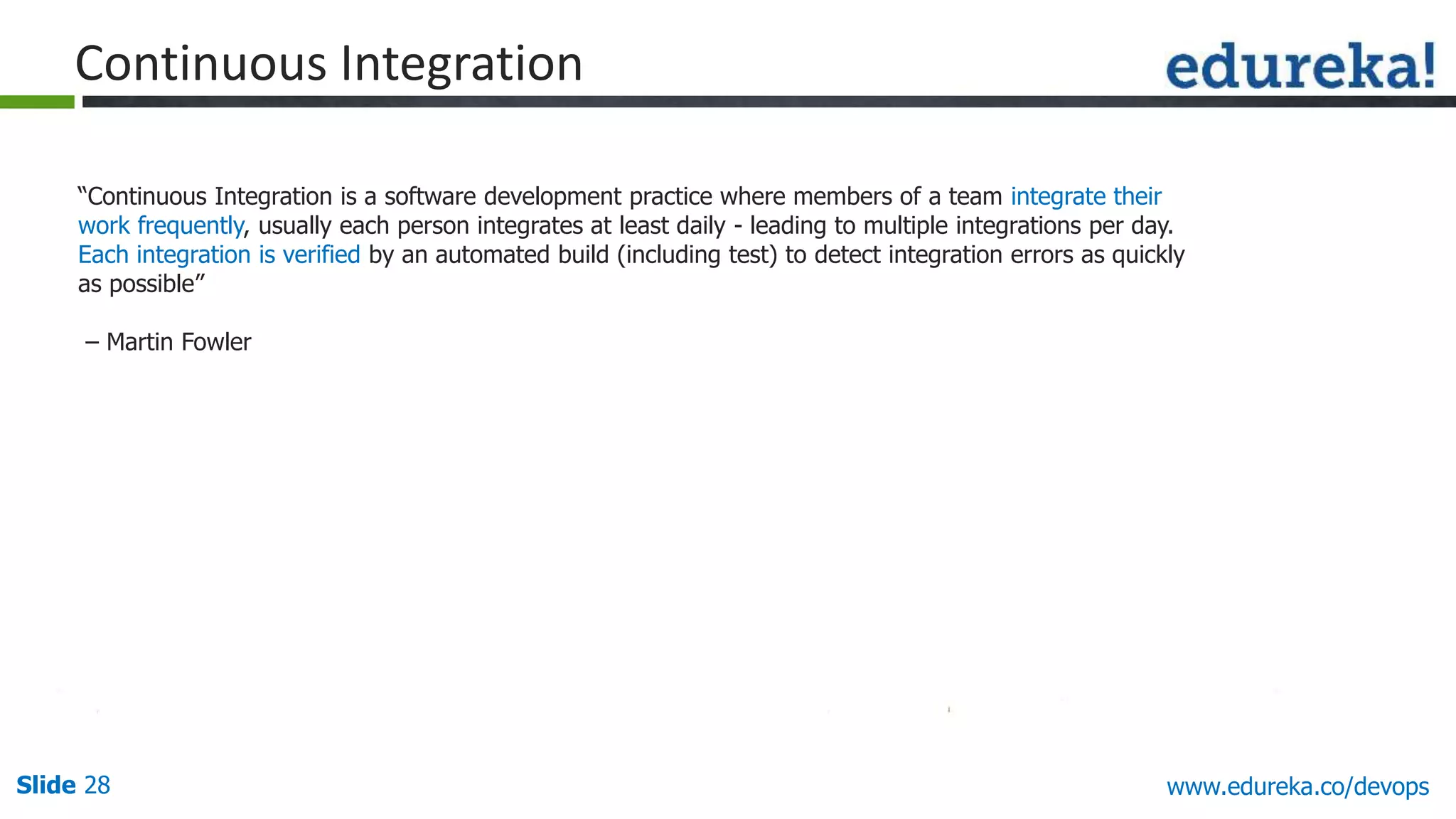 Slide 28 www.edureka.co/devops
“Continuous Integration is a software development practice where members of a team integrate their
work frequently, usually each person integrates at least daily - leading to multiple integrations per day.
Each integration is verified by an automated build (including test) to detect integration errors as quickly
as possible”
– Martin Fowler
Continuous Integration
 