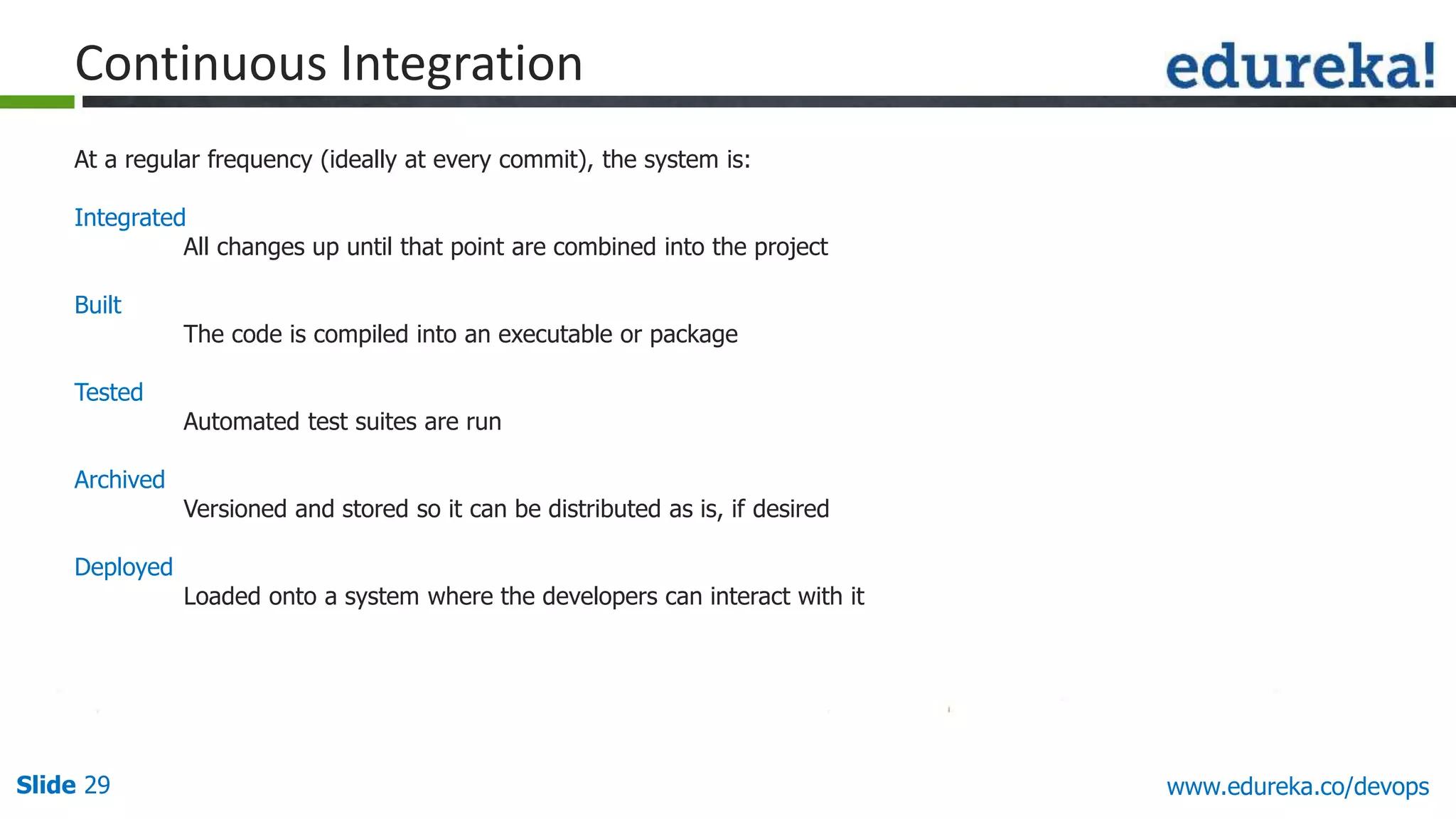 Slide 29 www.edureka.co/devops
At a regular frequency (ideally at every commit), the system is:
Integrated
All changes up until that point are combined into the project
Built
The code is compiled into an executable or package
Tested
Automated test suites are run
Archived
Versioned and stored so it can be distributed as is, if desired
Deployed
Loaded onto a system where the developers can interact with it
Continuous Integration
 