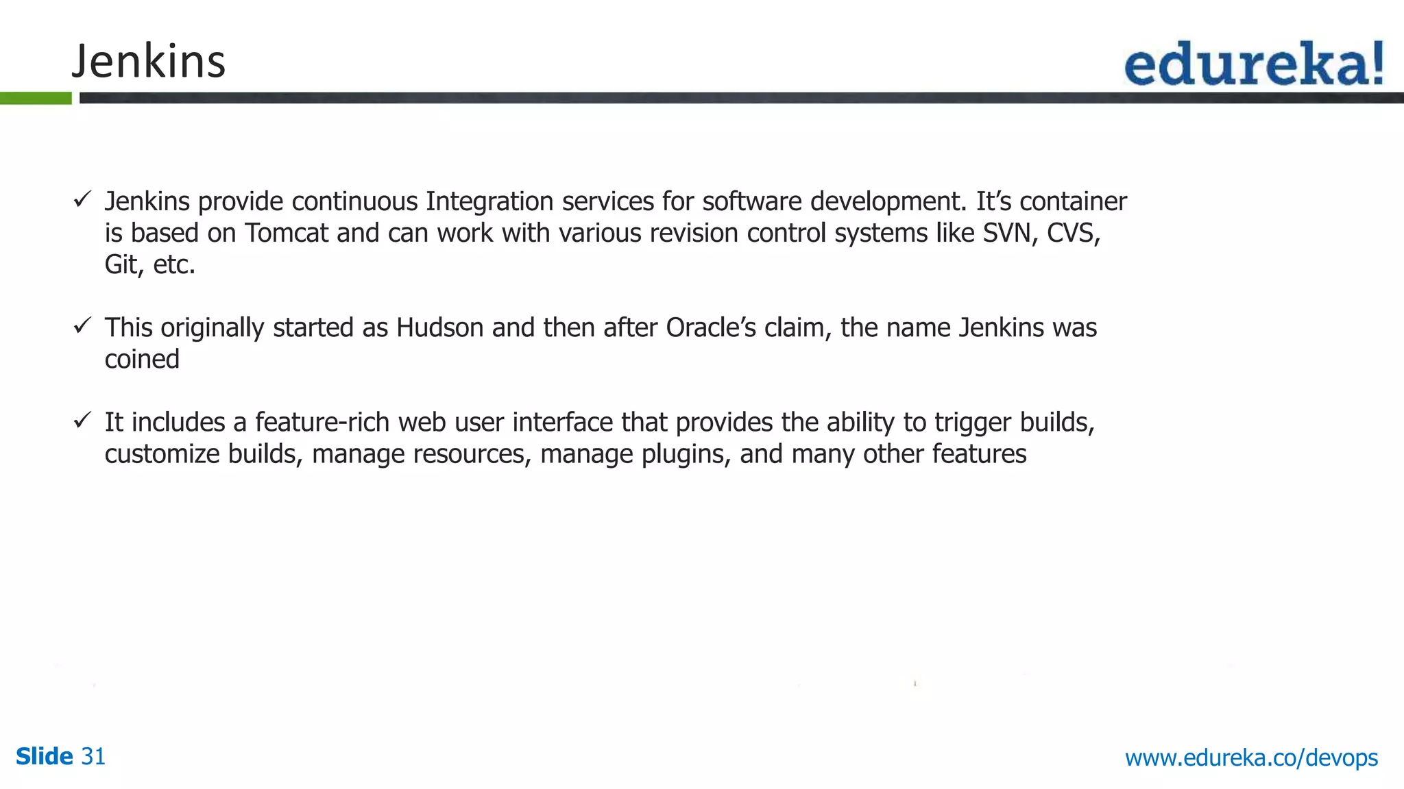 Slide 31 www.edureka.co/devops
 Jenkins provide continuous Integration services for software development. It’s container
is based on Tomcat and can work with various revision control systems like SVN, CVS,
Git, etc.
 This originally started as Hudson and then after Oracle’s claim, the name Jenkins was
coined
 It includes a feature-rich web user interface that provides the ability to trigger builds,
customize builds, manage resources, manage plugins, and many other features
Jenkins
 