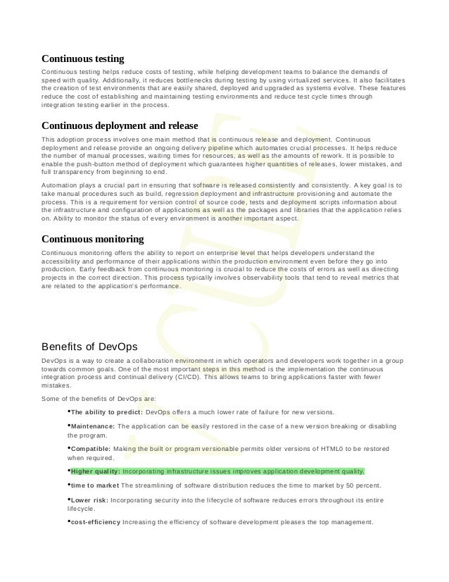 Continuous testing
Continuous testing helps reduce costs of testing, while helping development teams to balance the demands of
speed with quality. Additionally, it reduces bottlenecks during testing by using virtualized services. It also facilitates
the creation of test environments that are easily shared, deployed and upgraded as systems evolve.  These features
reduce the cost of establishing and maintaining testing environments and reduce test cycle times through
integration testing earlier in the process.
Continuous deployment and release
This adoption process involves one main method that is continuous release and deployment.  Continuous
deployment and release provide an ongoing delivery pipeline which automates crucial processes.  It helps reduce
the number of manual processes, waiting times for resources, as well as the amounts of rework. It is possible to
enable the push-button method of deployment which guarantees higher quantities of releases, lower mistakes, and
full transparency from beginning to end.
Automation plays a crucial part in ensuring that software is released consistently and consistently.  A key goal is to
take manual procedures such as build, regression deployment and infrastructure provisioning and automate the
process. This is a requirement for version control of source code, tests and deployment scripts information about
the infrastructure and configuration of applications as well as the packages and libraries that the application relies
on. Ability to monitor the status of every environment is another important aspect.
Continuous monitoring
Continuous monitoring offers the ability to report on enterprise level that helps developers understand the
accessibility and performance of their applications within the production environment even before they go into
production. Early feedback from continuous monitoring is crucial to reduce the costs of errors as well as directing
projects in the correct direction. This process typically involves observability tools that tend to reveal metrics that
are related to the application's performance.
Benefits of DevOps
DevOps is a way to create a collaboration environment in which operators and developers work together in a group
towards common goals. One of the most important steps in this method is the implementation the continuous
integration process and continual delivery (CI/CD). This allows teams to bring applications faster with fewer
mistakes.
Some of the benefits of DevOps are:
•The ability to predict: DevOps offers a much lower rate of failure for new versions.
•Maintenance: The application can be easily restored in the case of a new version breaking or disabling
the program.
•Compatible: Making the built or program versionable permits older versions of HTML0 to be restored
when required.
•Higher quality: Incorporating infrastructure issues improves application development quality.
•time to market The streamlining of software distribution reduces the time to market by 50 percent.
•Lower risk: Incorporating security into the lifecycle of software reduces errors throughout its entire
lifecycle.
•cost-efficiency Increasing the efficiency of software development pleases the top management.
 