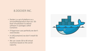 8.DOCKER INC.
• Docker is a set of platform as a
service(PAaS)product that use OS-
level virtualization to deliver
software in packages called
Container.
• If Hypervisor uses perfectly we don’t
need Docker.
• In LXC(container) we don’t install OS
kernel.
• We can create 30 to 40 virtual
machines based on the server
capacity.
 