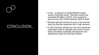 CONCLUSION..
 In fact , a research by Global Market Insight
shows of DevOps future: “DevOps market size
exceeded $4 billion in 2019, and is poised to
grow at over 20% CAGR between 2020 & 2026.
 DevOps skill will continue to grow in the next ten
years as DevOps engineers are in high demand.
 In 2021,DevOps will get and use more advanced
automation tools to evaluate error-prone human
tasks and better accelerate development and
deployment within the DevOps timeline.
 