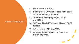 4.HISTORY(GIT)
I. Linux kernel – In 2002
II. Bit keeper- In 2005 it has copy right issues
so they made paid version.
III. They announced project(GIT) on 6th
April,2005.
IV. 16th June,2005 GIT managed kernel 2.6.12
release
V. 1.0 release on 21st dec,2005.
VI. GIT(meaning) – unpleasant person in
British language.
 