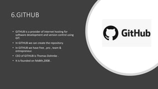 6.GITHUB
• GITHUB is a provider of internet hosting for
software development and version control using
GIT.
• In GITHUB we can create the repository.
• In GITHUB we have free , pro , team &
entrepreneur.
• CEO of GITHUB is Thomas Dohmke .
• It is founded on feb8th,2008 .
 