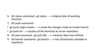 6. Git status command:- git status ----> display state of working
directory
7. Git push command:-
• git push origin master ----> sends the changes made to master branch
• git push-all ----> pushes all the branches to server repository
8. Git pull command:- git pull URL ----> retrieves data from GitHub
9. Git branch command:- git branch ----> lists all branches available in
repository
 