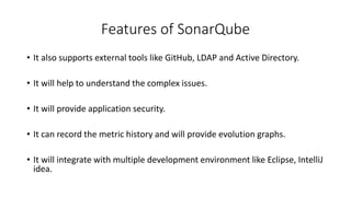 Features of SonarQube
• It also supports external tools like GitHub, LDAP and Active Directory.
• It will help to understand the complex issues.
• It will provide application security.
• It can record the metric history and will provide evolution graphs.
• It will integrate with multiple development environment like Eclipse, IntelliJ
idea.
 