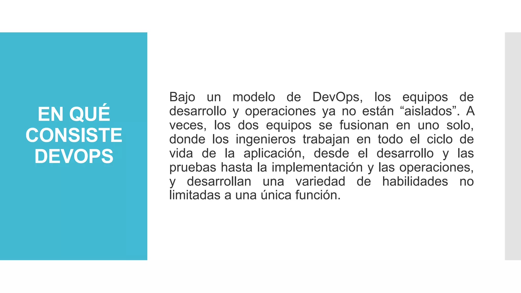 EN QUÉ
CONSISTE
DEVOPS
Bajo un modelo de DevOps, los equipos de
desarrollo y operaciones ya no están “aislados”. A
veces, los dos equipos se fusionan en uno solo,
donde los ingenieros trabajan en todo el ciclo de
vida de la aplicación, desde el desarrollo y las
pruebas hasta la implementación y las operaciones,
y desarrollan una variedad de habilidades no
limitadas a una única función.
 