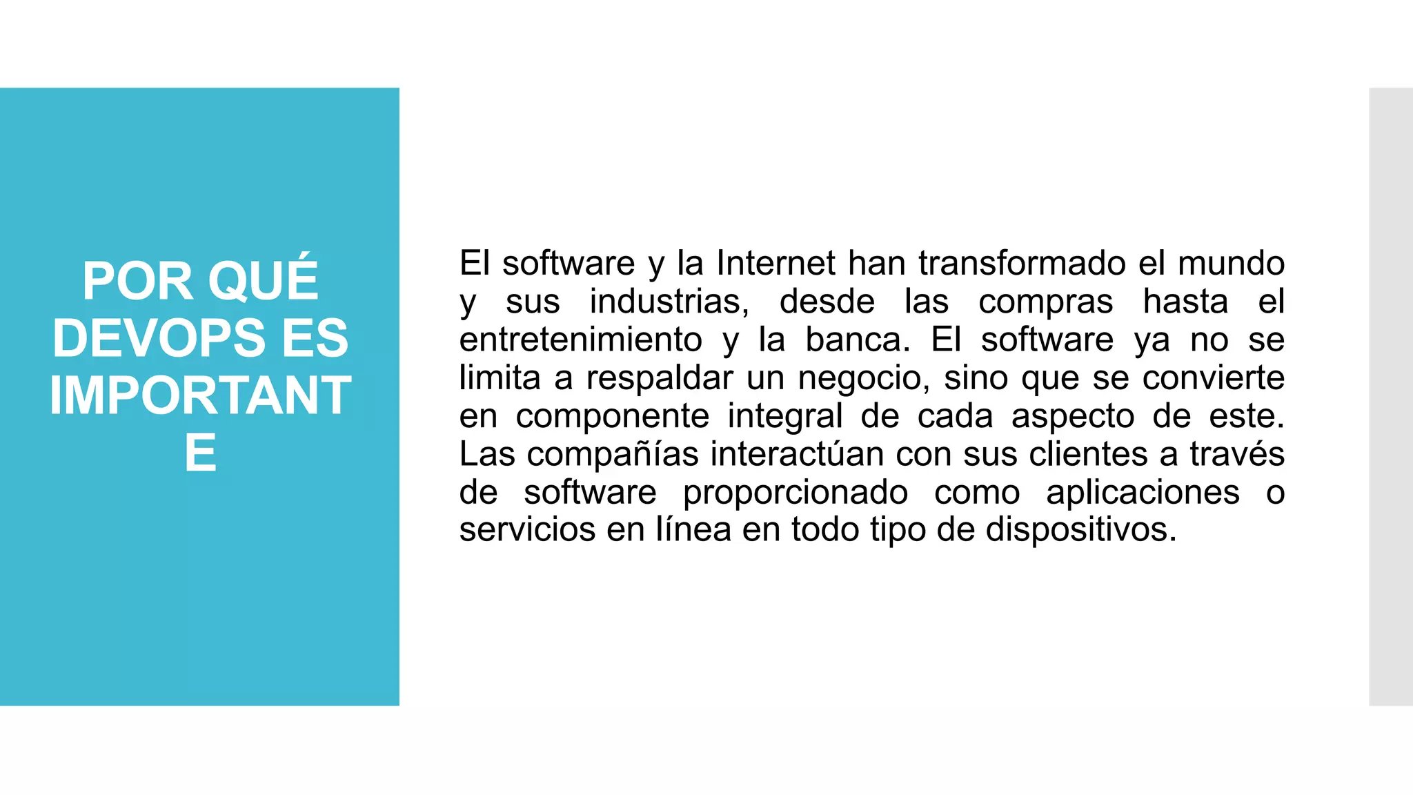 POR QUÉ
DEVOPS ES
IMPORTANT
E
El software y la Internet han transformado el mundo
y sus industrias, desde las compras hasta el
entretenimiento y la banca. El software ya no se
limita a respaldar un negocio, sino que se convierte
en componente integral de cada aspecto de este.
Las compañías interactúan con sus clientes a través
de software proporcionado como aplicaciones o
servicios en línea en todo tipo de dispositivos.
 