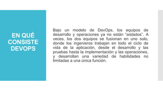 EN QUÉ
CONSISTE
DEVOPS
Bajo un modelo de DevOps, los equipos de
desarrollo y operaciones ya no están “aislados”. A
veces, los dos equipos se fusionan en uno solo,
donde los ingenieros trabajan en todo el ciclo de
vida de la aplicación, desde el desarrollo y las
pruebas hasta la implementación y las operaciones,
y desarrollan una variedad de habilidades no
limitadas a una única función.
 