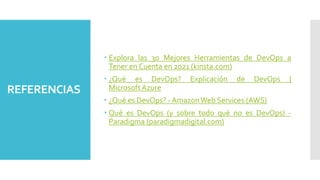 REFERENCIAS
 Explora las 30 Mejores Herramientas de DevOps a
Tener en Cuenta en 2021 (kinsta.com)
 ¿Qué es DevOps? Explicación de DevOps |
Microsoft Azure
 ¿Qué es DevOps? - AmazonWeb Services (AWS)
 Qué es DevOps (y sobre todo qué no es DevOps) -
Paradigma (paradigmadigital.com)
 