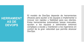 HERRAMIENT
AS DE
DEVOPS
El modelo de DevOps depende de herramientas
eficaces para ayudar a los equipos a implementar e
innovar con rapidez y fiabilidad para sus clientes.
Estas herramientas automatizan tareas manuales,
ayudan a los equipos a administrar entornos
complejos a escala y mantienen a los ingenieros en
control de la gran velocidad que permite alcanzar
DevOps.
 