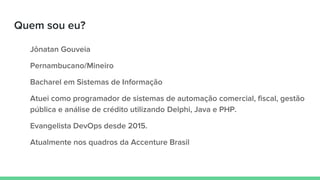 Quem sou eu?
Jônatan Gouveia
Pernambucano/Mineiro
Bacharel em Sistemas de Informação
Atuei como programador de sistemas de automação comercial, fiscal, gestão
pública e análise de crédito utilizando Delphi, Java e PHP.
Evangelista DevOps desde 2015.
Atualmente nos quadros da Accenture Brasil
 