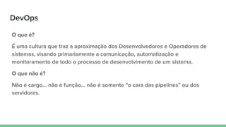 DevOps
O que é?
É uma cultura que traz a aproximação dos Desenvolvedores e Operadores de
sistemas, visando primariamente a comunicação, automatização e
monitoramento de todo o processo de desenvolvimento de um sistema.
O que não é?
Não é cargo… não é função… não é somente “o cara das pipelines” ou dos
servidores.
 