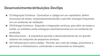 Desenvolvimento/atribuições DevOps
● CI Integração Contínua - Centralizar o código em um repositório, definir
processos de testes, empacotamentos/builds e permitir entregas frequentes
em um ambiente de validação.
● CD Entrega Contínua - Expande a integração contínua, pois além de testes e
builds, os artefatos serão entregues automaticamente em um ambiente de
produção.
● Microsserviços - A arquitetura permite o desenvolvimento de um grande
sistema em conjuntos de pequenos serviços.
● IaC Infraestrutura como código - Permite, por meio de código, provisionar e
gerenciar a infraestrutura, controlando e versionando as interações.
 