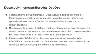 Desenvolvimento/atribuições DevOps
● Gerenciamento de Configuração - Desenvolver o código por meio de
ferramentas, automatizando processos de configurações, sejam eles
operacionais e/ou instalações de pacotes/softwares e recursos de
hosts/servidores.
● Monitoramento e Logs - Instalar e configurar ferramentas para obter métricas
visando medir a performance dos sistemas e recursos. Tal processo auxilia o
time nas tomadas de decisões, tornando-as mais assertivas.
● Comunicação Colaborativa - Escrever uma boa documentação, Wiki,
README.md, alertas, canais com foco em um objetivo, desenvolvimento de
conceitos sólidos no compartilhamento da informação.
 