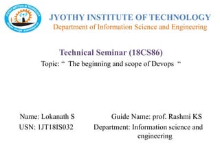JYOTHY INSTITUTE OF TECHNOLOGY
Department of Information Science and Engineering
Technical Seminar (18CS86)
Topic: “ The beginning and scope of Devops “
Name: Lokanath S Guide Name: prof. Rashmi KS
USN: 1JT18IS032 Department: Information science and
engineering
 