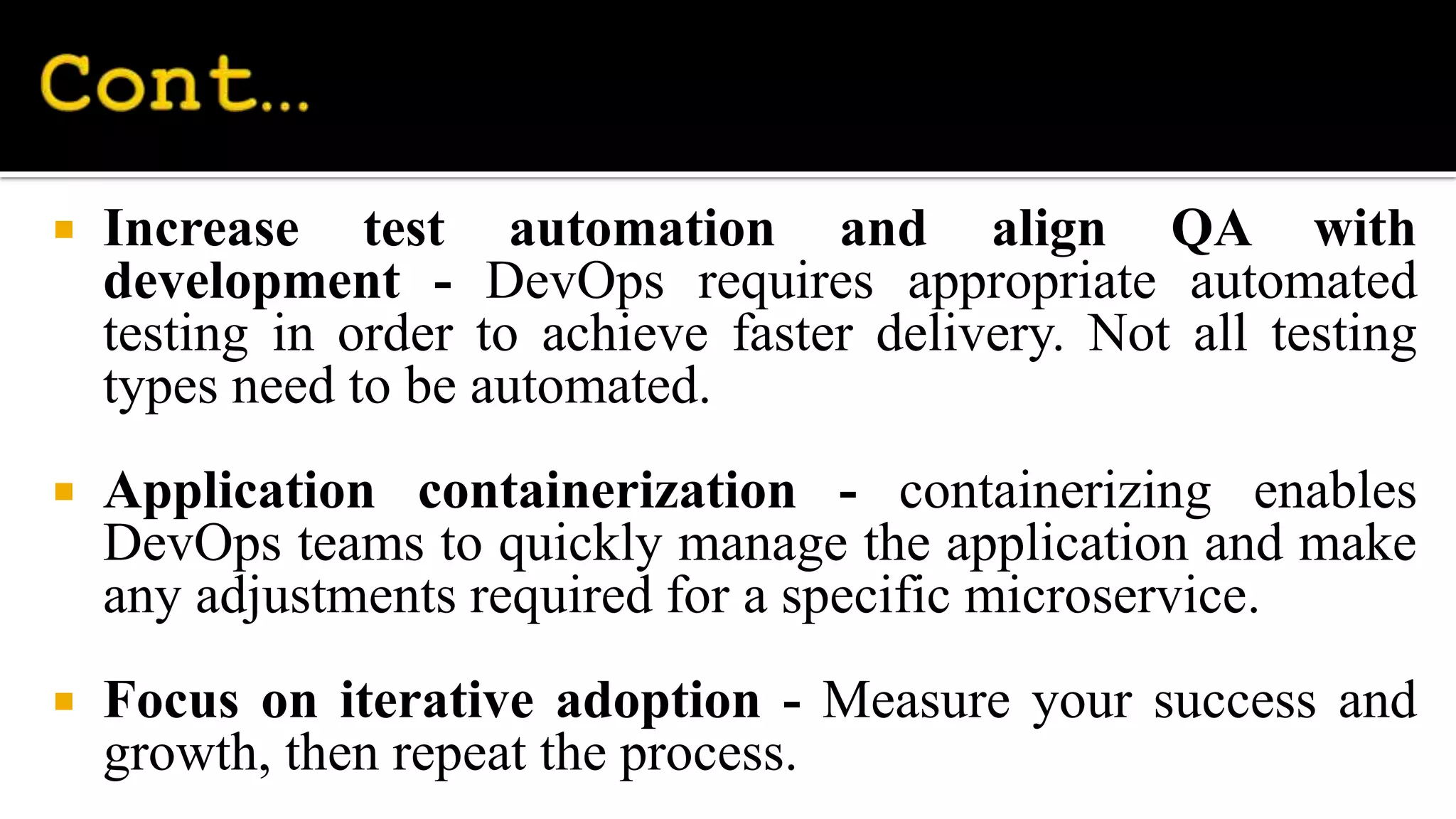  Increase test automation and align QA with
development - DevOps requires appropriate automated
testing in order to achieve faster delivery. Not all testing
types need to be automated.
 Application containerization - containerizing enables
DevOps teams to quickly manage the application and make
any adjustments required for a specific microservice.
 Focus on iterative adoption - Measure your success and
growth, then repeat the process.
 
