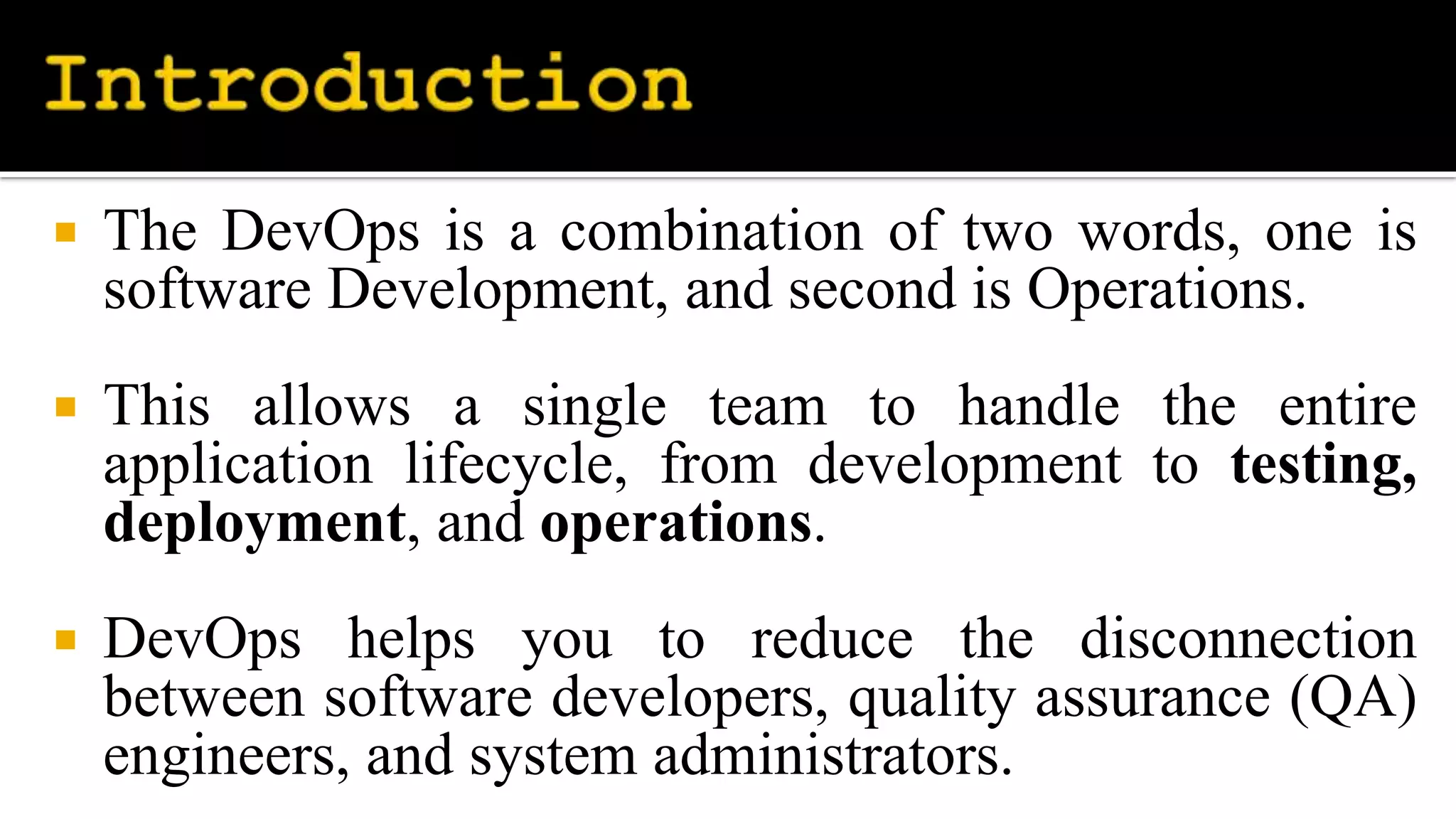  The DevOps is a combination of two words, one is
software Development, and second is Operations.
 This allows a single team to handle the entire
application lifecycle, from development to testing,
deployment, and operations.
 DevOps helps you to reduce the disconnection
between software developers, quality assurance (QA)
engineers, and system administrators.
 